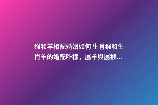 猴和羊相配婚姻如何 生肖猴和生肖羊的婚配咋樣，屬羊與屬猴能婚配嗎-第1張-觀點-玄機派